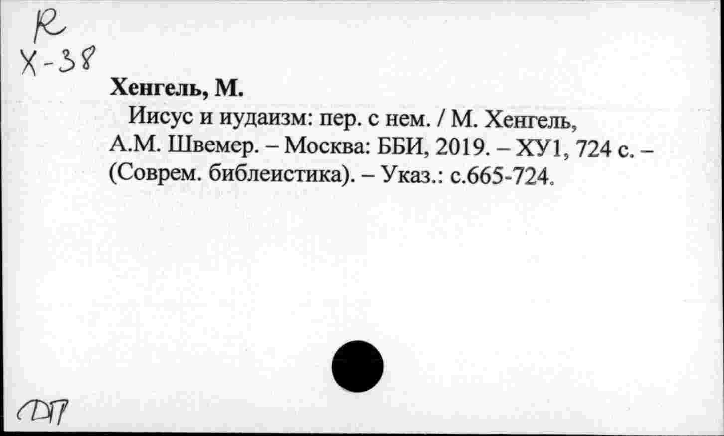 ﻿Хенгель, М.
Иисус и иудаизм: пер. с нем. / М. Хенгель, А.М. Швемер. - Москва: ББИ, 2019. - ХУ1, 724 с. -(Соврем, библеистика). - Указ.: с.665-724.